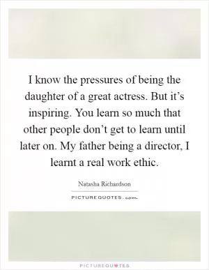 I know the pressures of being the daughter of a great actress. But it’s inspiring. You learn so much that other people don’t get to learn until later on. My father being a director, I learnt a real work ethic Picture Quote #1