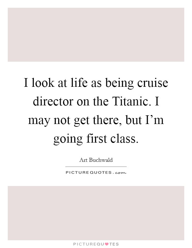 I look at life as being cruise director on the Titanic. I may not get there, but I'm going first class. Picture Quote #1