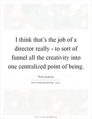 I think that’s the job of a director really - to sort of funnel all the creativity into one centralized point of being Picture Quote #1