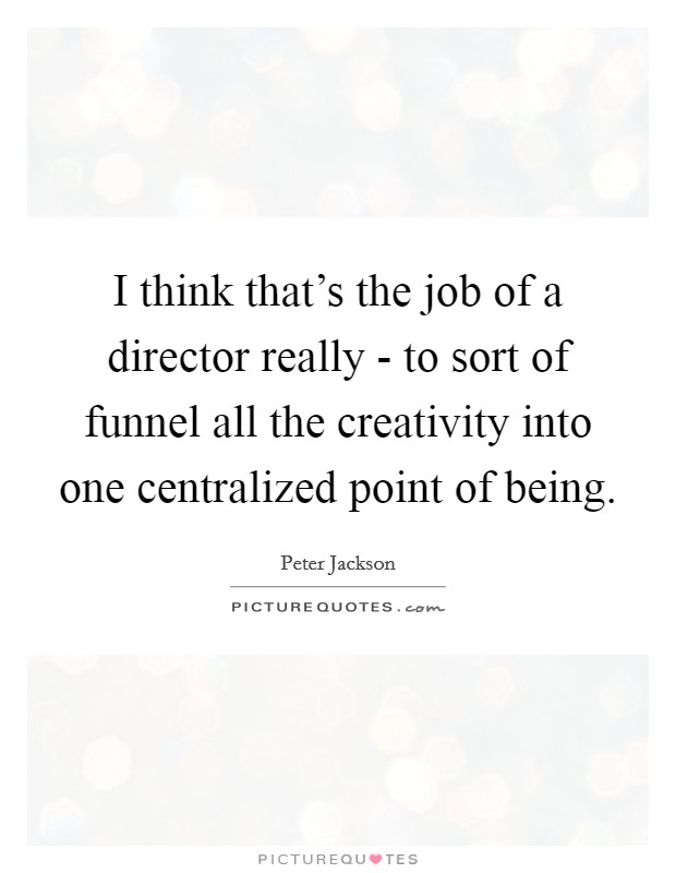 I think that's the job of a director really - to sort of funnel all the creativity into one centralized point of being. Picture Quote #1