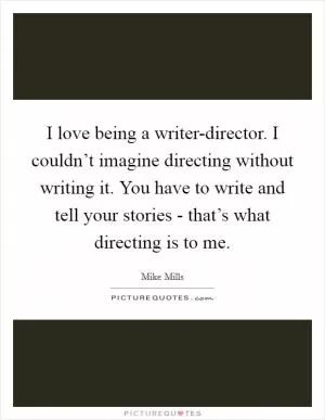 I love being a writer-director. I couldn’t imagine directing without writing it. You have to write and tell your stories - that’s what directing is to me Picture Quote #1