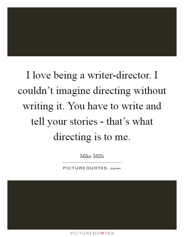 I love being a writer-director. I couldn't imagine directing without writing it. You have to write and tell your stories - that's what directing is to me. Picture Quote #1