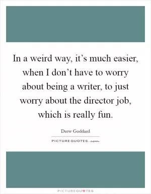 In a weird way, it’s much easier, when I don’t have to worry about being a writer, to just worry about the director job, which is really fun Picture Quote #1