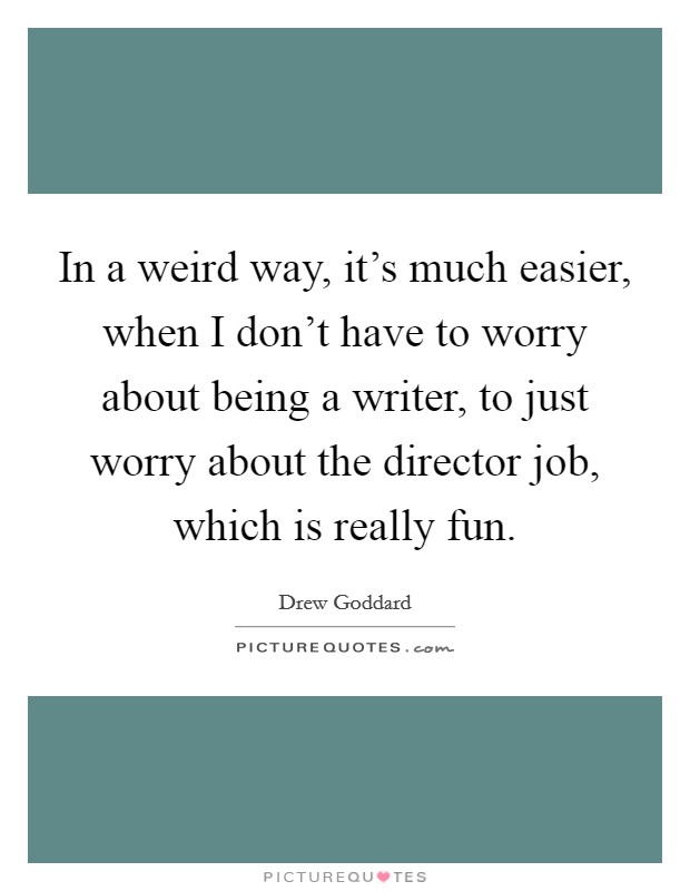 In a weird way, it's much easier, when I don't have to worry about being a writer, to just worry about the director job, which is really fun. Picture Quote #1