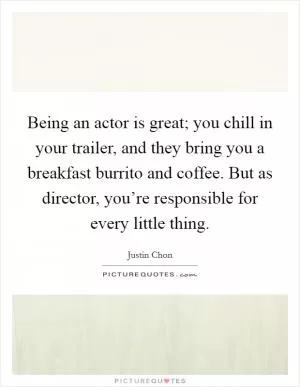 Being an actor is great; you chill in your trailer, and they bring you a breakfast burrito and coffee. But as director, you’re responsible for every little thing Picture Quote #1