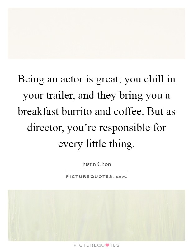 Being an actor is great; you chill in your trailer, and they bring you a breakfast burrito and coffee. But as director, you're responsible for every little thing. Picture Quote #1