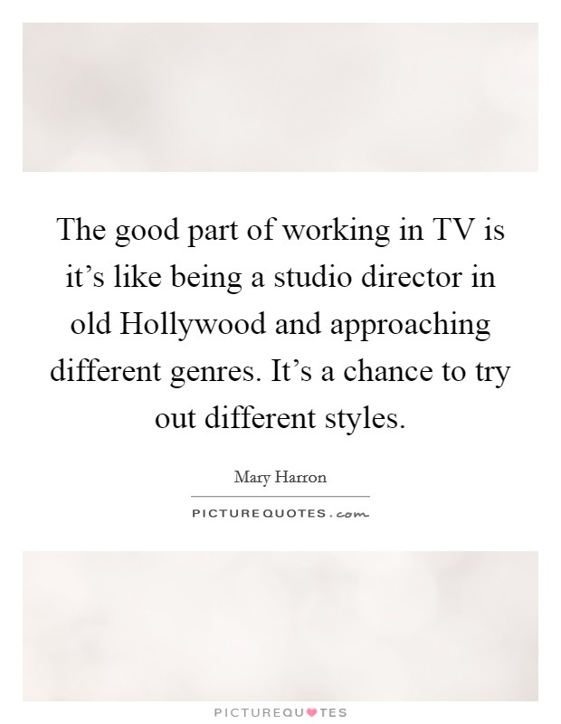 The good part of working in TV is it's like being a studio director in old Hollywood and approaching different genres. It's a chance to try out different styles. Picture Quote #1