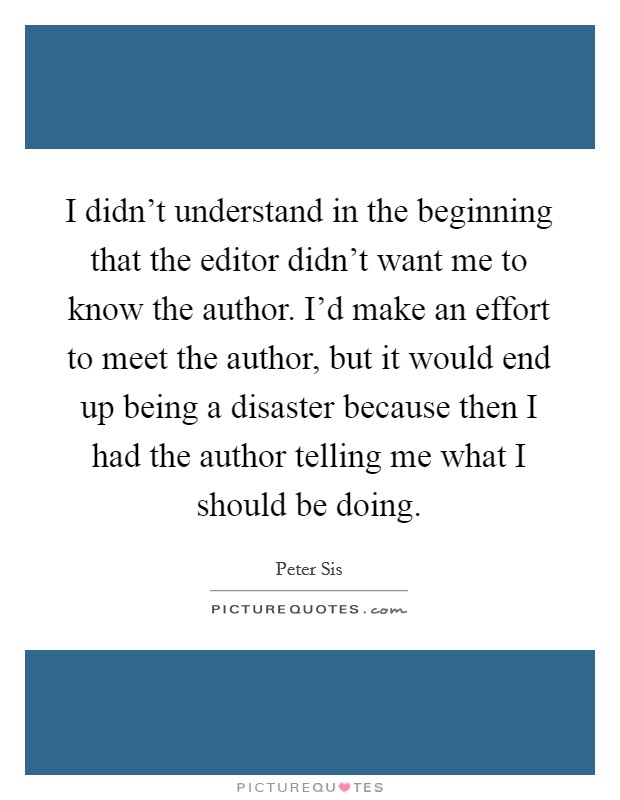 I didn't understand in the beginning that the editor didn't want me to know the author. I'd make an effort to meet the author, but it would end up being a disaster because then I had the author telling me what I should be doing. Picture Quote #1