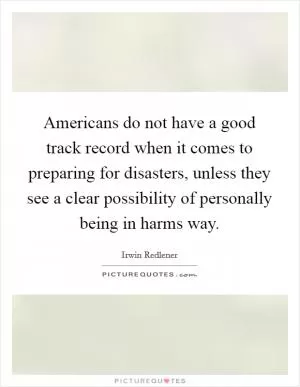Americans do not have a good track record when it comes to preparing for disasters, unless they see a clear possibility of personally being in harms way Picture Quote #1