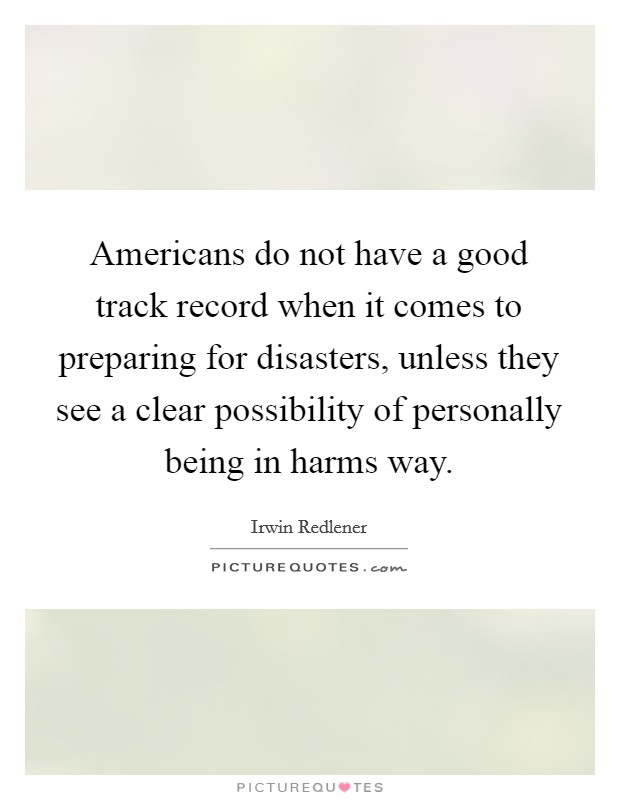 Americans do not have a good track record when it comes to preparing for disasters, unless they see a clear possibility of personally being in harms way. Picture Quote #1