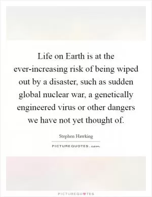 Life on Earth is at the ever-increasing risk of being wiped out by a disaster, such as sudden global nuclear war, a genetically engineered virus or other dangers we have not yet thought of Picture Quote #1