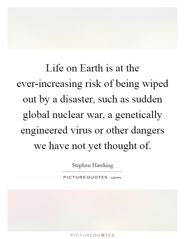 Life on Earth is at the ever-increasing risk of being wiped out by a disaster, such as sudden global nuclear war, a genetically engineered virus or other dangers we have not yet thought of. Picture Quote #1