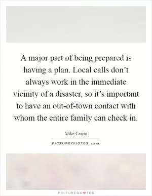 A major part of being prepared is having a plan. Local calls don’t always work in the immediate vicinity of a disaster, so it’s important to have an out-of-town contact with whom the entire family can check in Picture Quote #1