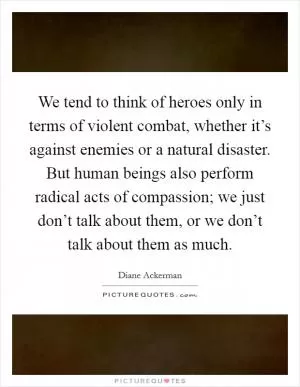 We tend to think of heroes only in terms of violent combat, whether it’s against enemies or a natural disaster. But human beings also perform radical acts of compassion; we just don’t talk about them, or we don’t talk about them as much Picture Quote #1