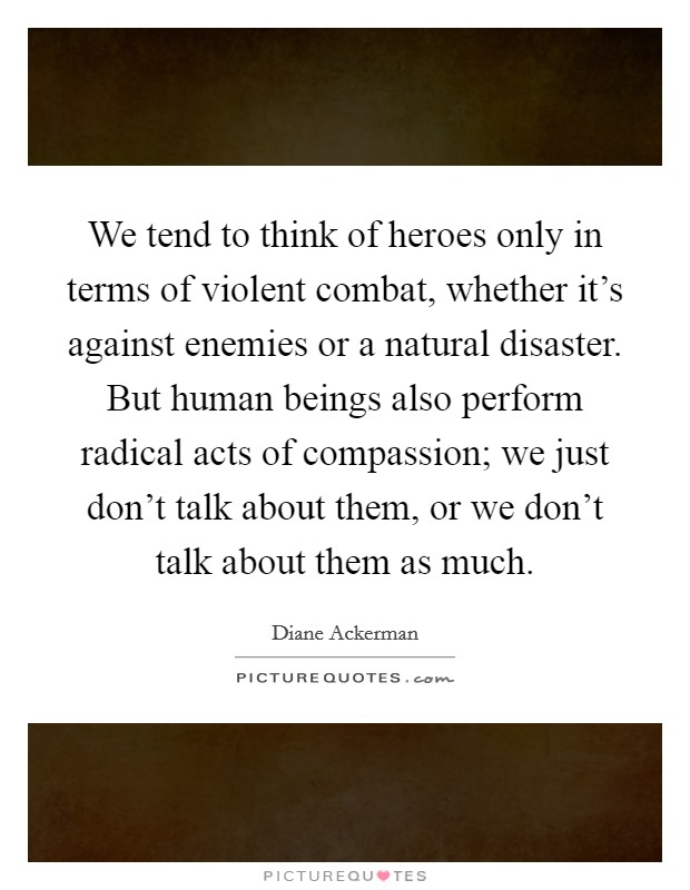 We tend to think of heroes only in terms of violent combat, whether it's against enemies or a natural disaster. But human beings also perform radical acts of compassion; we just don't talk about them, or we don't talk about them as much. Picture Quote #1