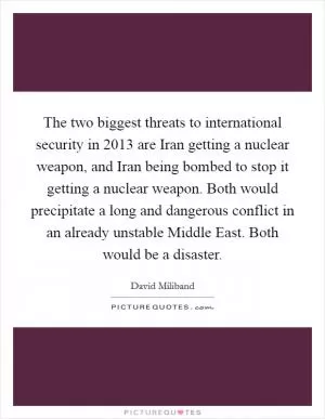 The two biggest threats to international security in 2013 are Iran getting a nuclear weapon, and Iran being bombed to stop it getting a nuclear weapon. Both would precipitate a long and dangerous conflict in an already unstable Middle East. Both would be a disaster Picture Quote #1