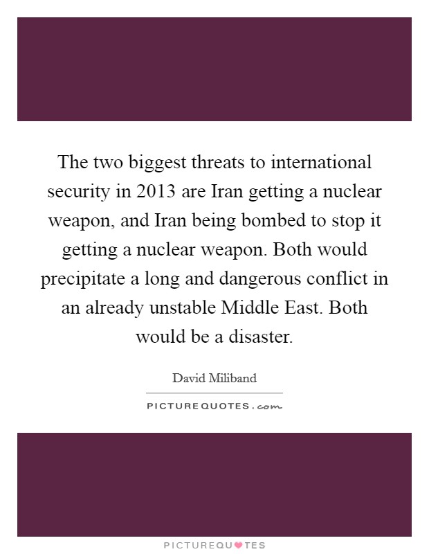The two biggest threats to international security in 2013 are Iran getting a nuclear weapon, and Iran being bombed to stop it getting a nuclear weapon. Both would precipitate a long and dangerous conflict in an already unstable Middle East. Both would be a disaster. Picture Quote #1