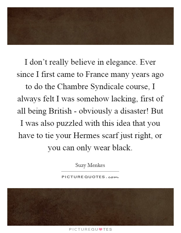 I don't really believe in elegance. Ever since I first came to France many years ago to do the Chambre Syndicale course, I always felt I was somehow lacking, first of all being British - obviously a disaster! But I was also puzzled with this idea that you have to tie your Hermes scarf just right, or you can only wear black. Picture Quote #1
