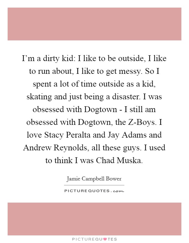 I'm a dirty kid: I like to be outside, I like to run about, I like to get messy. So I spent a lot of time outside as a kid, skating and just being a disaster. I was obsessed with Dogtown - I still am obsessed with Dogtown, the Z-Boys. I love Stacy Peralta and Jay Adams and Andrew Reynolds, all these guys. I used to think I was Chad Muska. Picture Quote #1