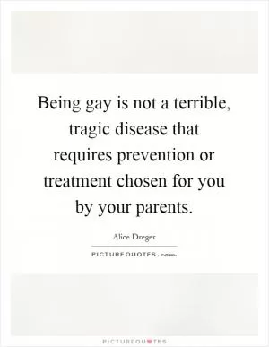 Being gay is not a terrible, tragic disease that requires prevention or treatment chosen for you by your parents Picture Quote #1
