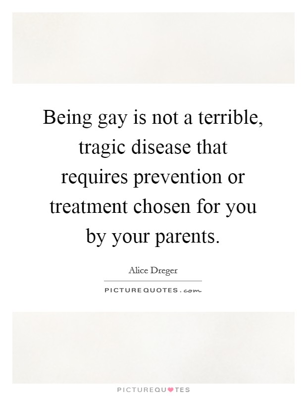 Being gay is not a terrible, tragic disease that requires prevention or treatment chosen for you by your parents. Picture Quote #1