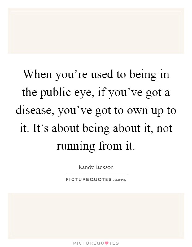 When you're used to being in the public eye, if you've got a disease, you've got to own up to it. It's about being about it, not running from it. Picture Quote #1