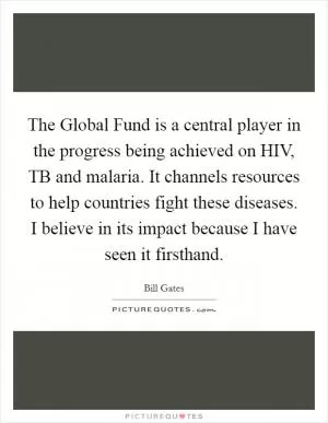 The Global Fund is a central player in the progress being achieved on HIV, TB and malaria. It channels resources to help countries fight these diseases. I believe in its impact because I have seen it firsthand Picture Quote #1