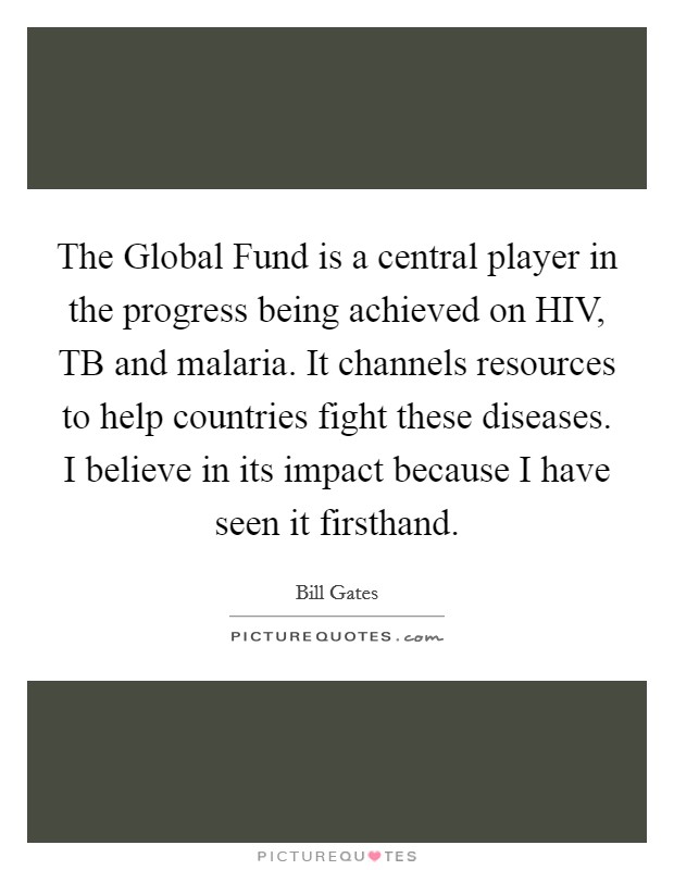 The Global Fund is a central player in the progress being achieved on HIV, TB and malaria. It channels resources to help countries fight these diseases. I believe in its impact because I have seen it firsthand. Picture Quote #1