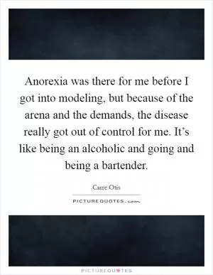 Anorexia was there for me before I got into modeling, but because of the arena and the demands, the disease really got out of control for me. It’s like being an alcoholic and going and being a bartender Picture Quote #1