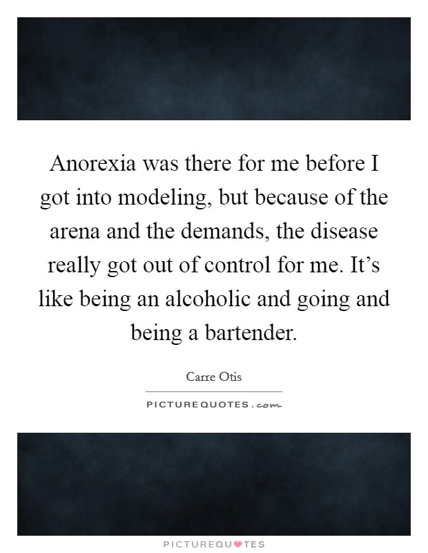 Anorexia was there for me before I got into modeling, but because of the arena and the demands, the disease really got out of control for me. It's like being an alcoholic and going and being a bartender. Picture Quote #1