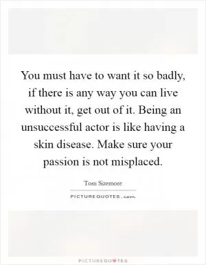 You must have to want it so badly, if there is any way you can live without it, get out of it. Being an unsuccessful actor is like having a skin disease. Make sure your passion is not misplaced Picture Quote #1