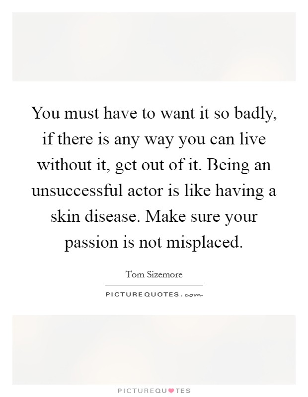 You must have to want it so badly, if there is any way you can live without it, get out of it. Being an unsuccessful actor is like having a skin disease. Make sure your passion is not misplaced. Picture Quote #1