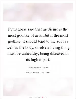 Pythagoras said that medicine is the most godlike of arts. But if the most godlike, it should tend to the soul as well as the body, or else a living thing must be unhealthy, being diseased in its higher part Picture Quote #1
