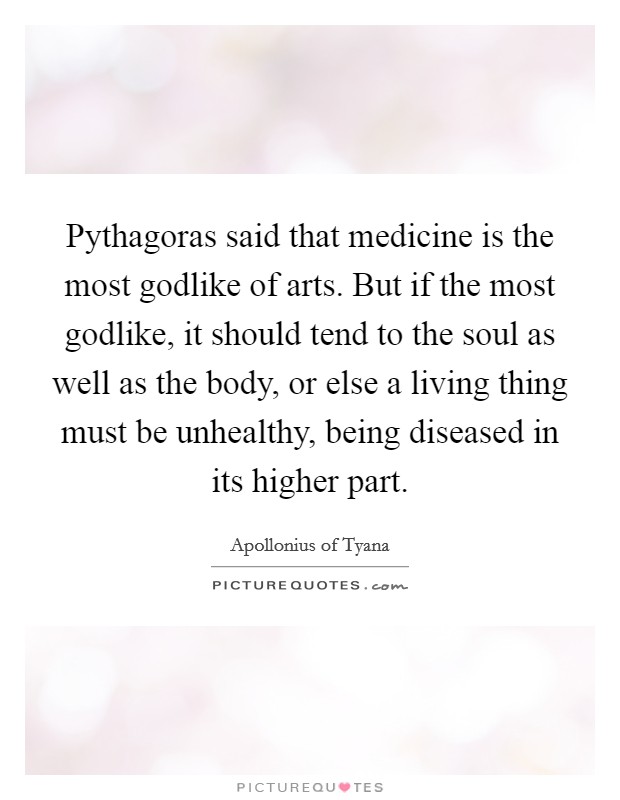 Pythagoras said that medicine is the most godlike of arts. But if the most godlike, it should tend to the soul as well as the body, or else a living thing must be unhealthy, being diseased in its higher part. Picture Quote #1