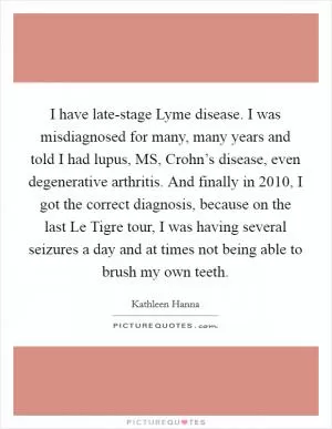 I have late-stage Lyme disease. I was misdiagnosed for many, many years and told I had lupus, MS, Crohn’s disease, even degenerative arthritis. And finally in 2010, I got the correct diagnosis, because on the last Le Tigre tour, I was having several seizures a day and at times not being able to brush my own teeth Picture Quote #1