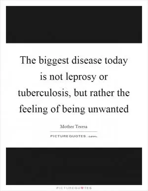 The biggest disease today is not leprosy or tuberculosis, but rather the feeling of being unwanted Picture Quote #1