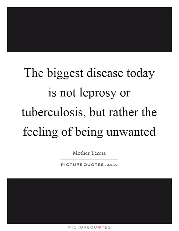 The biggest disease today is not leprosy or tuberculosis, but rather the feeling of being unwanted Picture Quote #1