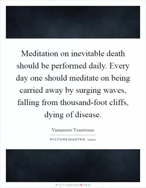Meditation on inevitable death should be performed daily. Every day one should meditate on being carried away by surging waves, falling from thousand-foot cliffs, dying of disease Picture Quote #1