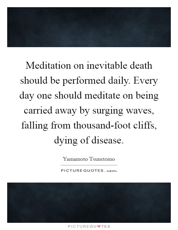 Meditation on inevitable death should be performed daily. Every day one should meditate on being carried away by surging waves, falling from thousand-foot cliffs, dying of disease. Picture Quote #1