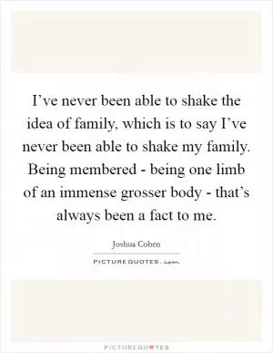 I’ve never been able to shake the idea of family, which is to say I’ve never been able to shake my family. Being membered - being one limb of an immense grosser body - that’s always been a fact to me Picture Quote #1