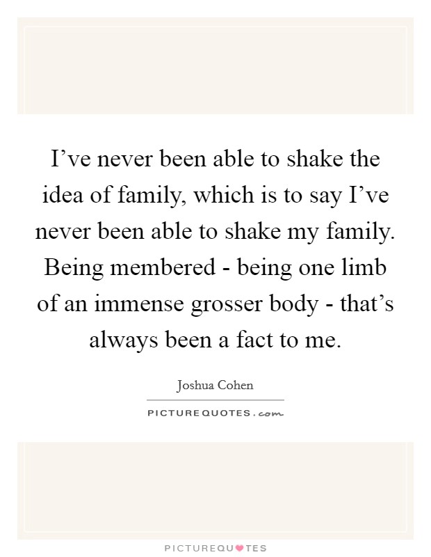 I've never been able to shake the idea of family, which is to say I've never been able to shake my family. Being membered - being one limb of an immense grosser body - that's always been a fact to me. Picture Quote #1