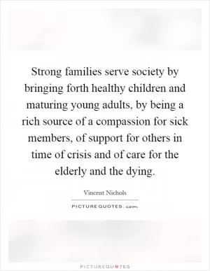 Strong families serve society by bringing forth healthy children and maturing young adults, by being a rich source of a compassion for sick members, of support for others in time of crisis and of care for the elderly and the dying Picture Quote #1