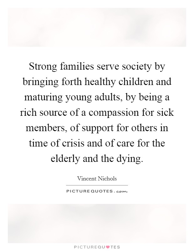 Strong families serve society by bringing forth healthy children and maturing young adults, by being a rich source of a compassion for sick members, of support for others in time of crisis and of care for the elderly and the dying. Picture Quote #1