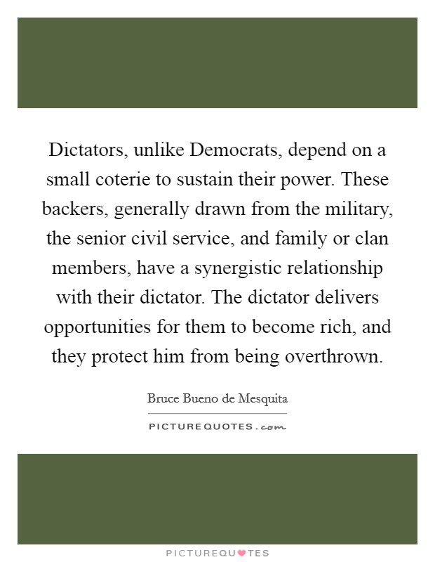 Dictators, unlike Democrats, depend on a small coterie to sustain their power. These backers, generally drawn from the military, the senior civil service, and family or clan members, have a synergistic relationship with their dictator. The dictator delivers opportunities for them to become rich, and they protect him from being overthrown. Picture Quote #1