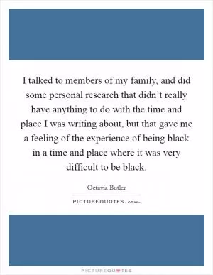 I talked to members of my family, and did some personal research that didn’t really have anything to do with the time and place I was writing about, but that gave me a feeling of the experience of being black in a time and place where it was very difficult to be black Picture Quote #1