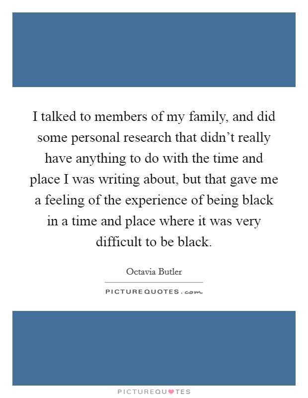 I talked to members of my family, and did some personal research that didn't really have anything to do with the time and place I was writing about, but that gave me a feeling of the experience of being black in a time and place where it was very difficult to be black. Picture Quote #1