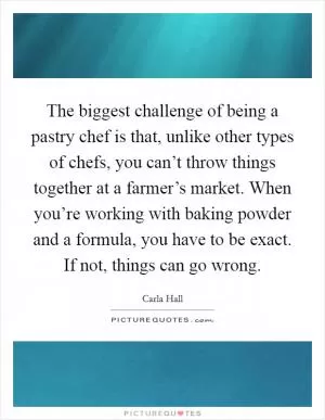 The biggest challenge of being a pastry chef is that, unlike other types of chefs, you can’t throw things together at a farmer’s market. When you’re working with baking powder and a formula, you have to be exact. If not, things can go wrong Picture Quote #1