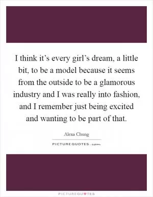 I think it’s every girl’s dream, a little bit, to be a model because it seems from the outside to be a glamorous industry and I was really into fashion, and I remember just being excited and wanting to be part of that Picture Quote #1