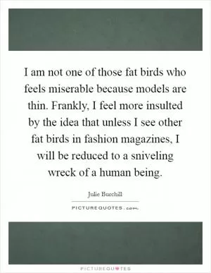 I am not one of those fat birds who feels miserable because models are thin. Frankly, I feel more insulted by the idea that unless I see other fat birds in fashion magazines, I will be reduced to a sniveling wreck of a human being Picture Quote #1