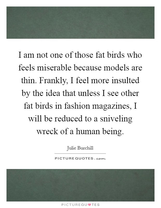 I am not one of those fat birds who feels miserable because models are thin. Frankly, I feel more insulted by the idea that unless I see other fat birds in fashion magazines, I will be reduced to a sniveling wreck of a human being. Picture Quote #1